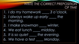 WRITE THE CORRECT PREPOSITION
OF TIME
1. I do my homework ____ 3 o’clock.
2. I always wake up early ____ the
morning.
3. I make snowman ____ winter.
4. We eat lunch ____ midday.
5. It is so quiet ____ the evening.
6. We have a test ____ Monday.
 