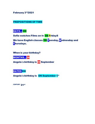 February 3rd
/2021
PREPOSITIONS OF TIME
DAYS… ON
Sofia watches Films on tv ON FridayS
We have English classes ON Tuesday, Wednesday and
Thursdays.
When is your birthday?
MONTHS… IN
Angela´s birthday is IN September
DATES ON
Angela´s birthday is ON September 1st
CENTURY
21st
 
