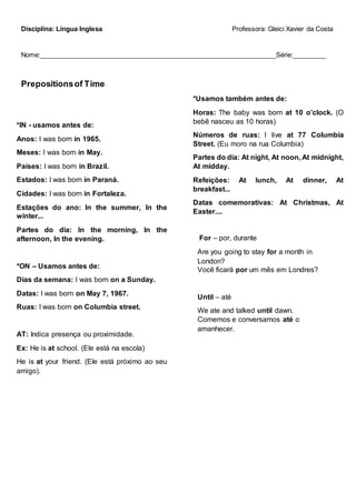 Disciplina: Língua Inglesa Professora: Gleici Xavier da Costa
Nome:_________________________________________________________________Série:_________
Prepositionsof Time
*IN - usamos antes de:
Anos: I was born in 1965.
Meses: I was born in May.
Países: I was born in Brazil.
Estados: I was born in Paraná.
Cidades: I was born in Fortaleza.
Estações do ano: In the summer, In the
winter...
Partes do dia: In the morning, In the
afternoon, In the evening.
*ON – Usamos antes de:
Dias da semana: I was born on a Sunday.
Datas: I was born on May 7, 1967.
Ruas: I was born on Columbia street.
AT: Indica presença ou proximidade.
Ex: He is at school. (Ele está na escola)
He is at your friend. (Ele está próximo ao seu
amigo).
*Usamos também antes de:
Horas: The baby was born at 10 o’clock. (O
bebê nasceu as 10 horas)
Números de ruas: I live at 77 Columbia
Street. (Eu moro na rua Columbia)
Partes do dia: At night, At noon, At midnight,
At midday.
Refeições: At lunch, At dinner, At
breakfast...
Datas comemorativas: At Christmas, At
Easter....
For – por, durante
Are you going to stay for a month in
London?
Você ficará por um mês em Londres?
Until – até
We ate and talked until dawn.
Comemos e conversamos até o
amanhecer.
 