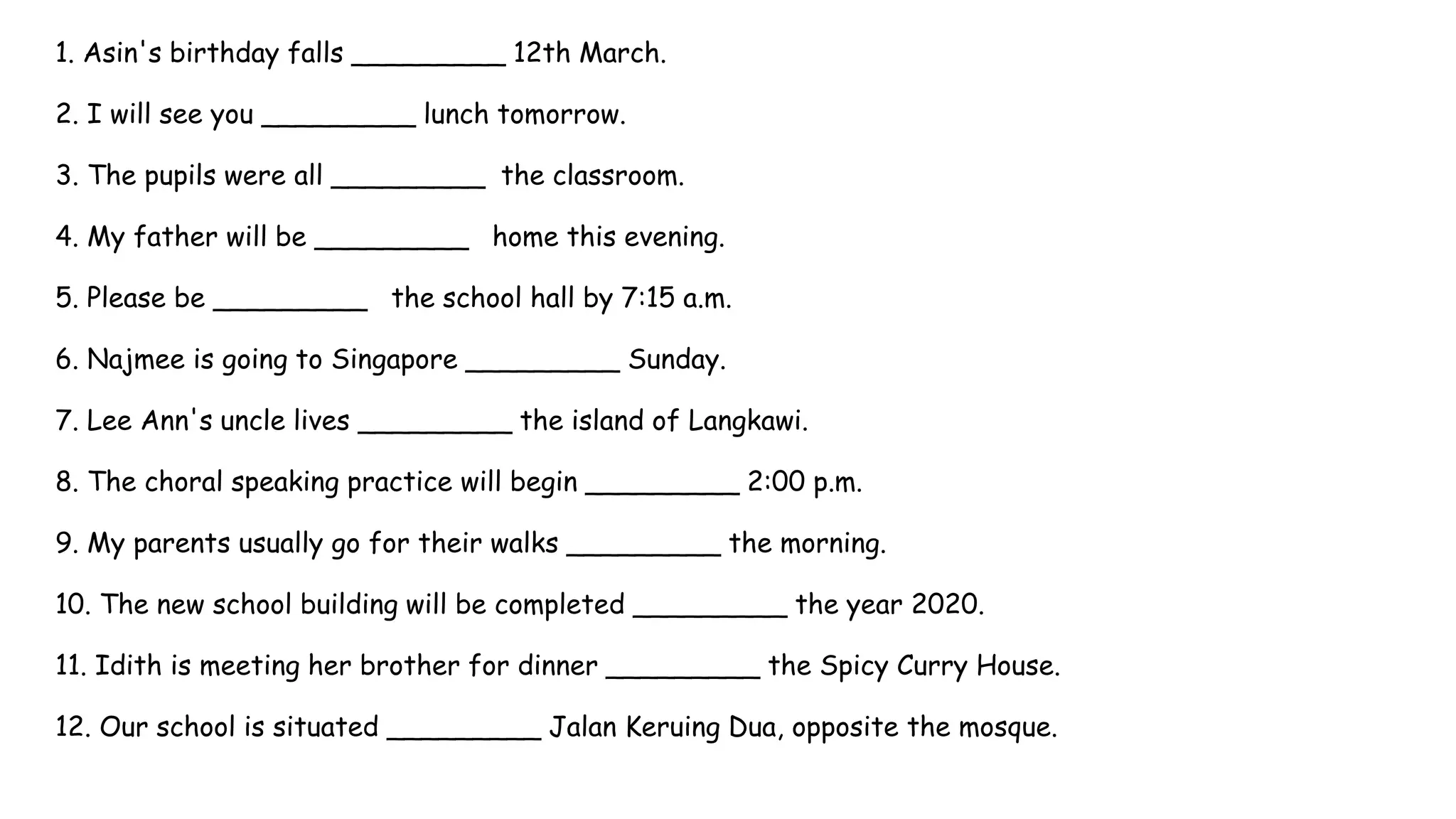 1. Asin's birthday falls _________ 12th March.
2. I will see you _________ lunch tomorrow.
3. The pupils were all _________ the classroom.
4. My father will be _________ home this evening.
5. Please be _________ the school hall by 7:15 a.m.
6. Najmee is going to Singapore _________ Sunday.
7. Lee Ann's uncle lives _________ the island of Langkawi.
8. The choral speaking practice will begin _________ 2:00 p.m.
9. My parents usually go for their walks _________ the morning.
10. The new school building will be completed _________ the year 2020.
11. Idith is meeting her brother for dinner _________ the Spicy Curry House.
12. Our school is situated _________ Jalan Keruing Dua, opposite the mosque.
 