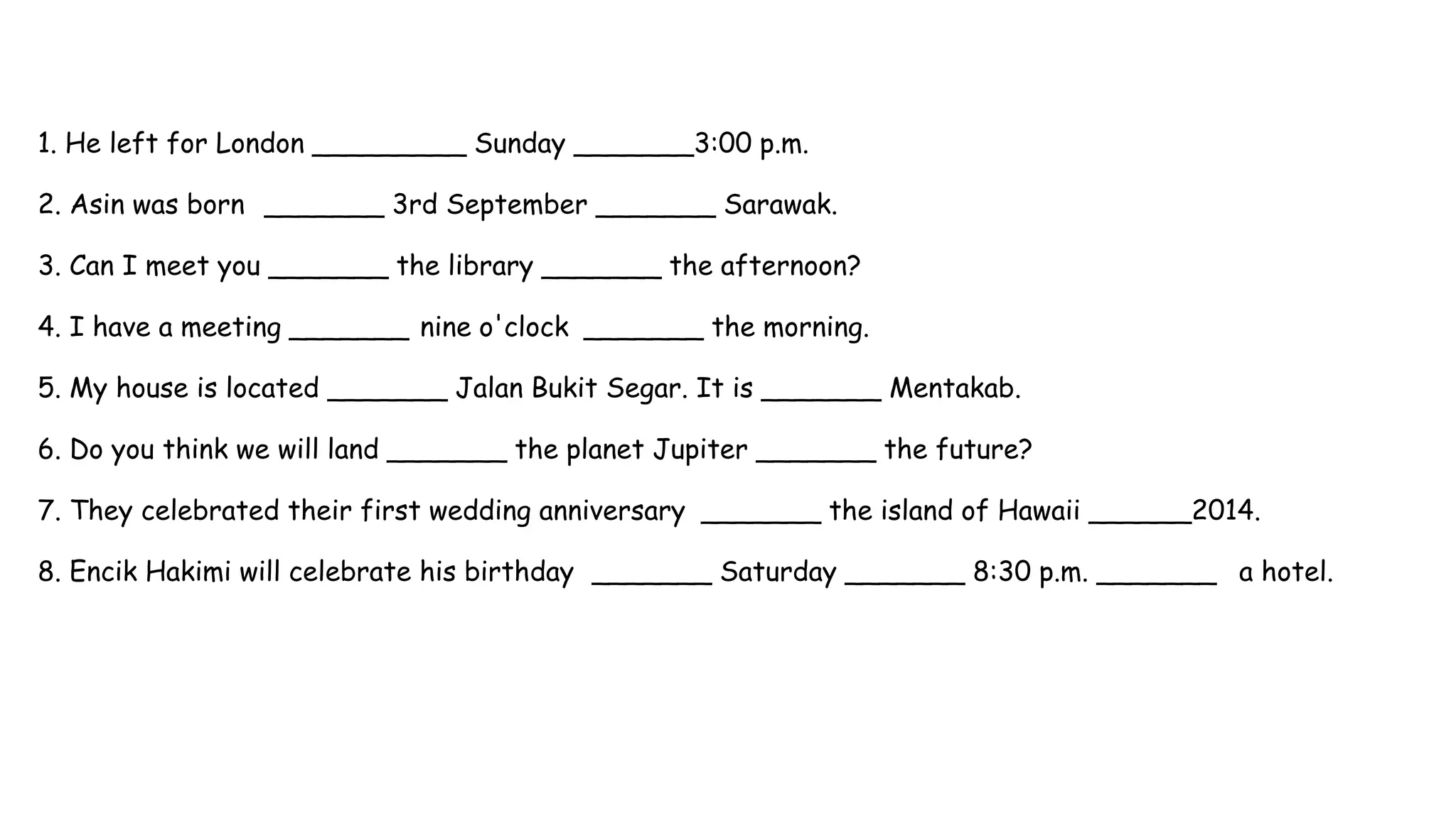 1. He left for London _________ Sunday _______3:00 p.m.
2. Asin was born _______ 3rd September _______ Sarawak.
3. Can I meet you _______ the library _______ the afternoon?
4. I have a meeting _______ nine o'clock _______ the morning.
5. My house is located _______ Jalan Bukit Segar. It is _______ Mentakab.
6. Do you think we will land _______ the planet Jupiter _______ the future?
7. They celebrated their first wedding anniversary _______ the island of Hawaii ______2014.
8. Encik Hakimi will celebrate his birthday _______ Saturday _______ 8:30 p.m. _______ a hotel.
 