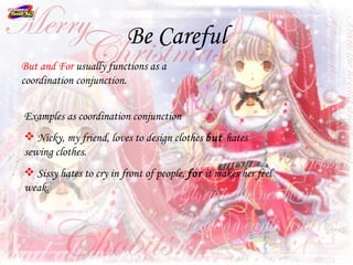 Be Careful
But and For usually functions as a
coordination conjunction.


Examples as coordination conjunction
 Nicky, my friend, loves to design clothes but hates
sewing clothes.
 Sissy hates to cry in front of people, for it makes her feel
weak.
 