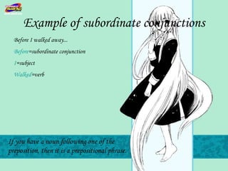 Example of subordinate conjunctions
  Before I walked away...
  Before=subordinate conjunction
  I=subject
  Walked=verb




If you have a noun following one of the
preposition, then it is a prepositional phrase.
 