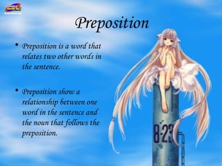 Preposition
• Preposition is a word that
  relates two other words in
  the sentence.

• Preposition show a
  relationship between one
  word in the sentence and
  the noun that follows the
  preposition.
 