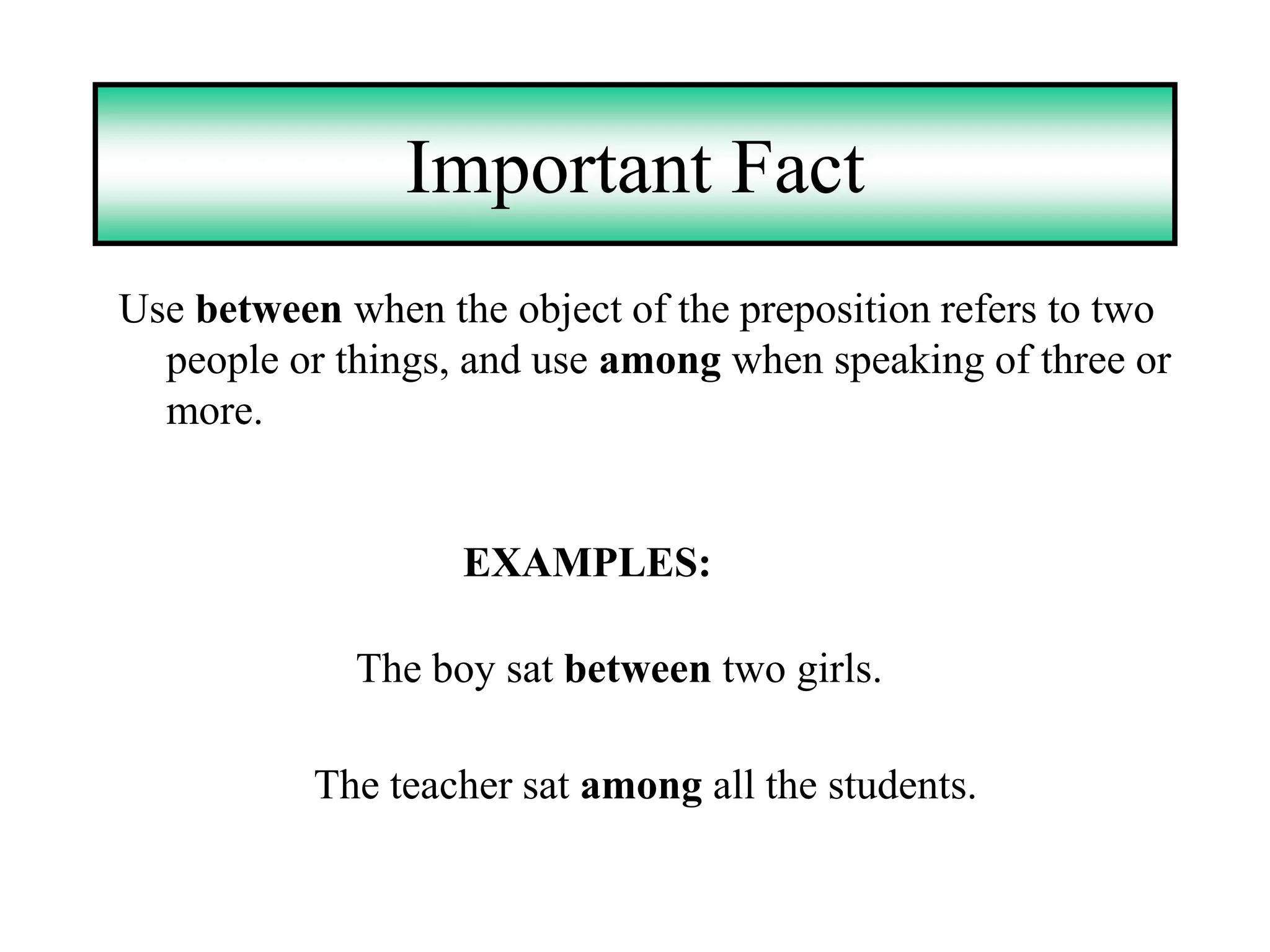 Important Fact
Use between when the object of the preposition refers to two
  people or things, and use among when speaking of three or
  more.


                   EXAMPLES:

             The boy sat between two girls.

           The teacher sat among all the students.
 