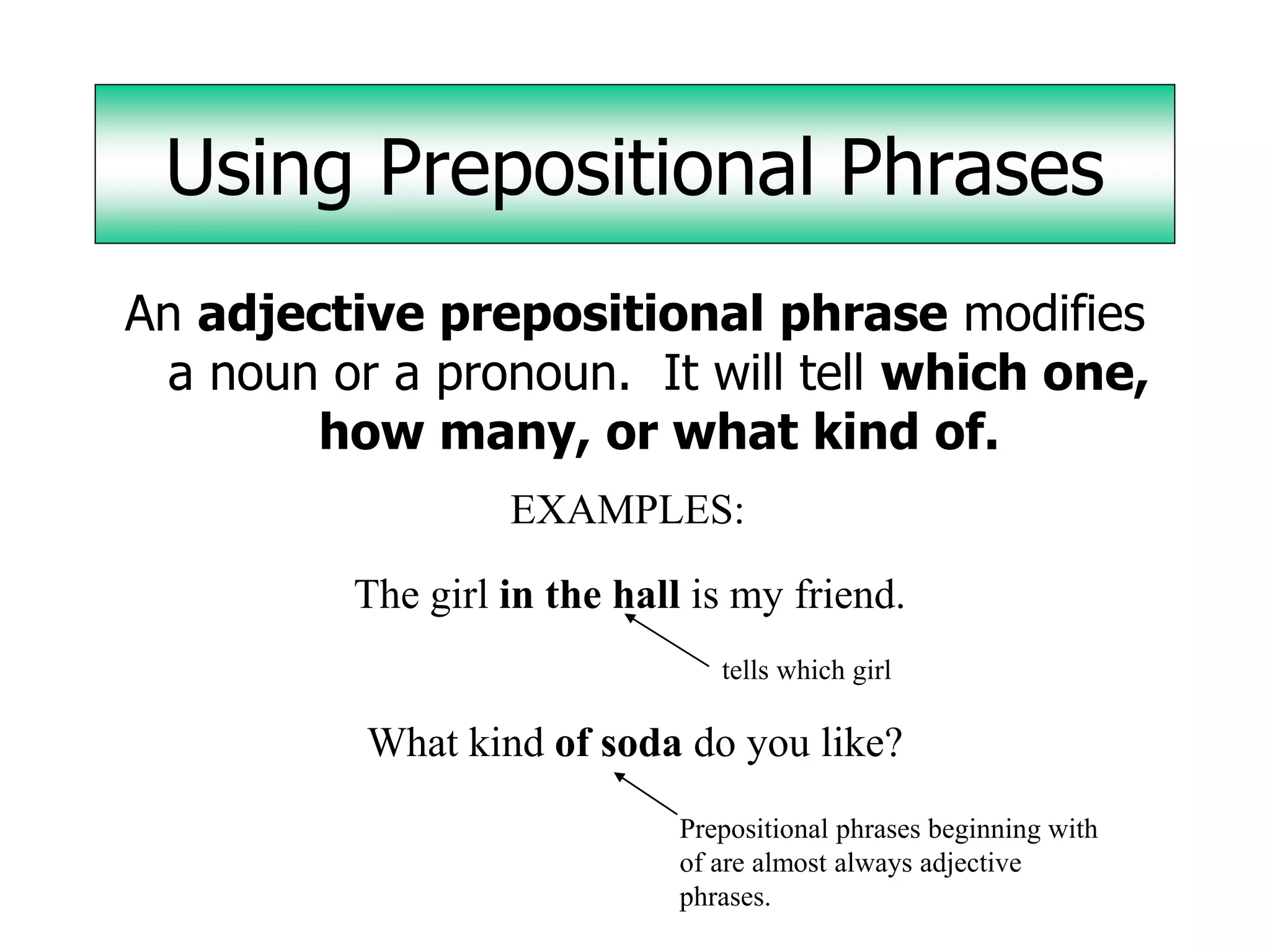 Using Prepositional Phrases
An adjective prepositional phrase modifies
 a noun or a pronoun. It will tell which one,
        how many, or what kind of.
                   EXAMPLES:

          The girl in the hall is my friend.
                                 tells which girl

          What kind of soda do you like?
                              Prepositional phrases beginning with
                              of are almost always adjective
                              phrases.
 