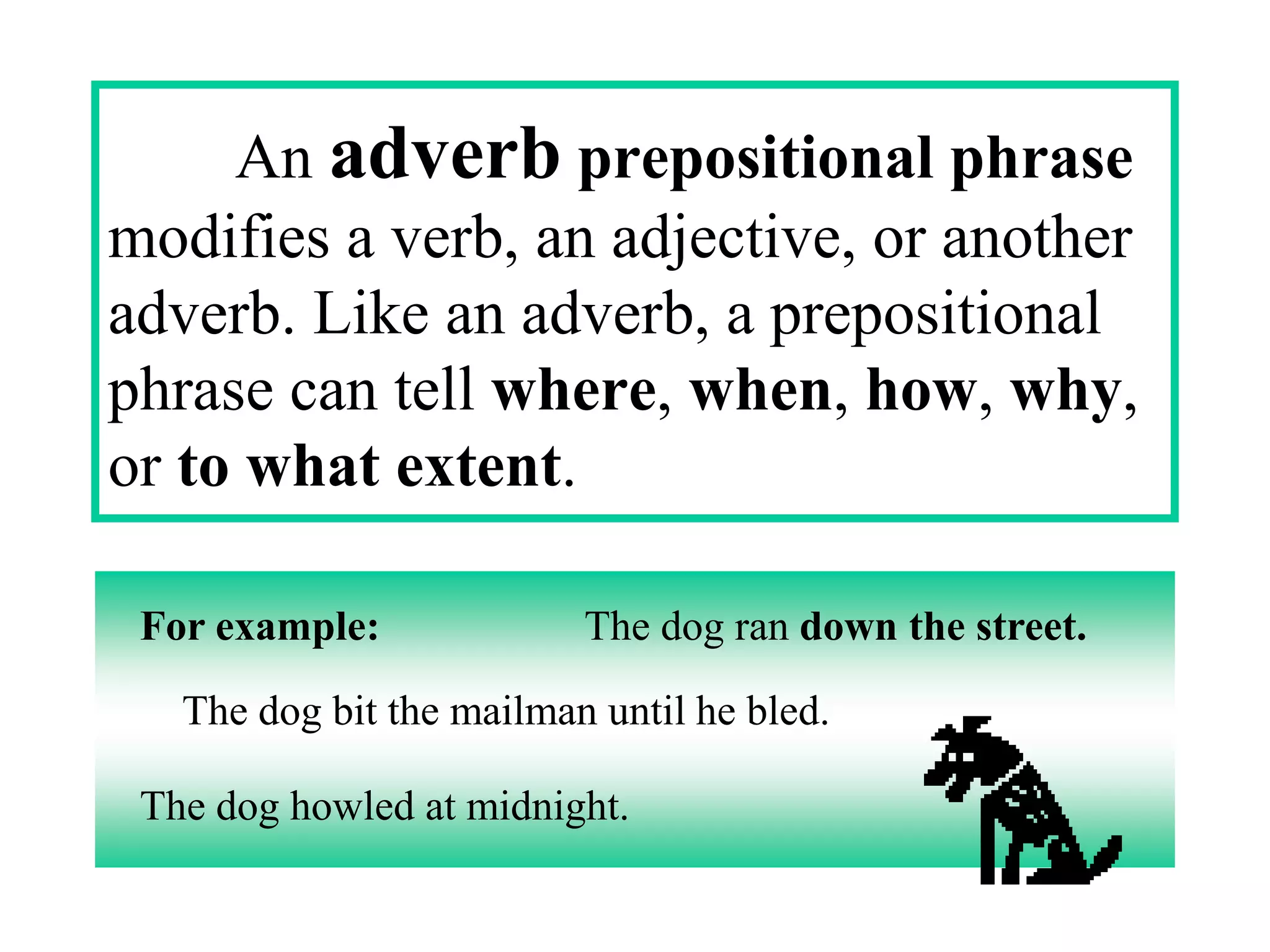 An adverb prepositional phrase
modifies a verb, an adjective, or another
adverb. Like an adverb, a prepositional
phrase can tell where, when, how, why,
or to what extent.

 For example:             The dog ran down the street.

   The dog bit the mailman until he bled.

 The dog howled at midnight.
 