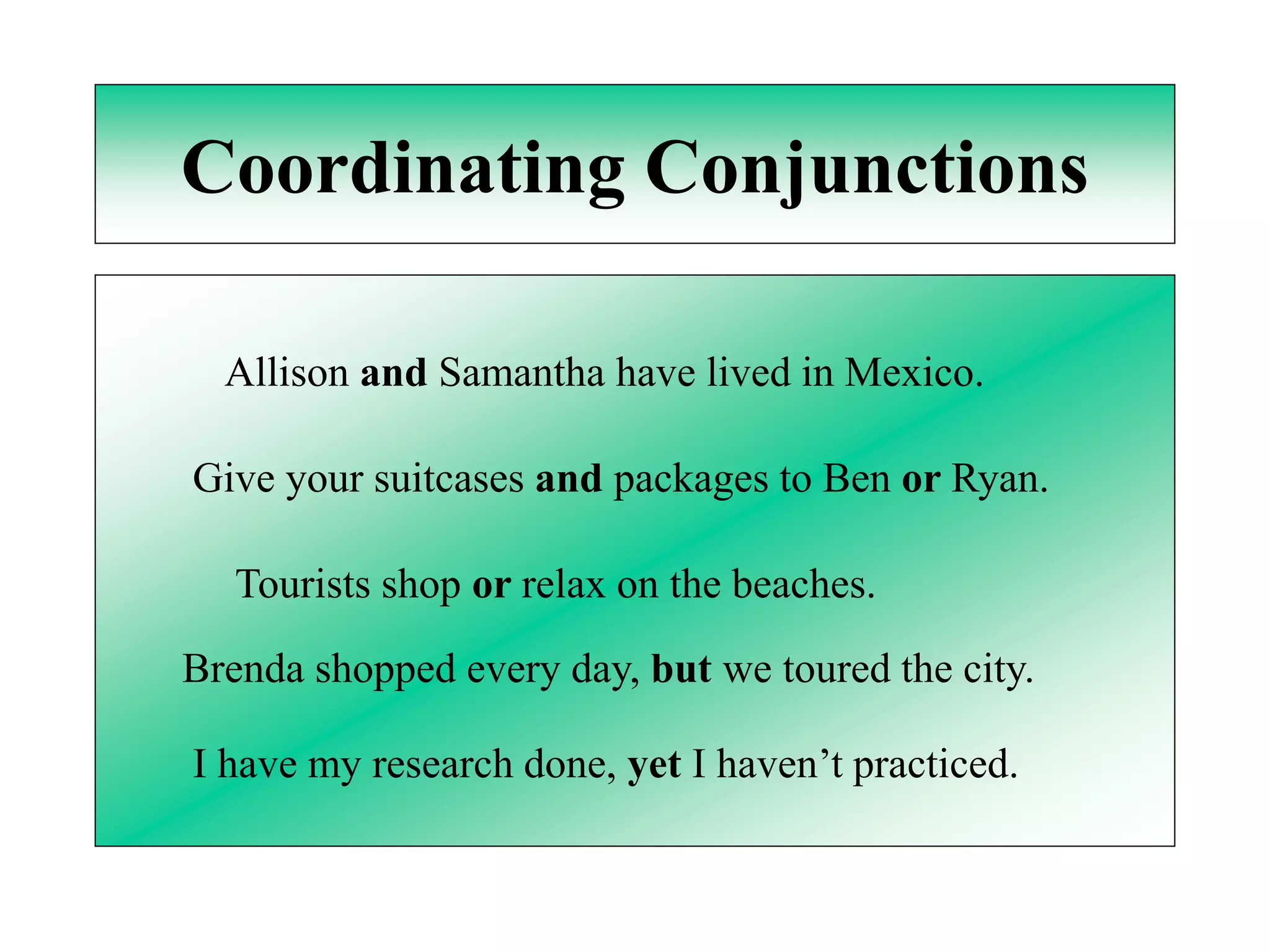 Coordinating Conjunctions

  Allison and Samantha have lived in Mexico.

Give your suitcases and packages to Ben or Ryan.

   Tourists shop or relax on the beaches.

Brenda shopped every day, but we toured the city.

I have my research done, yet I haven’t practiced.
 