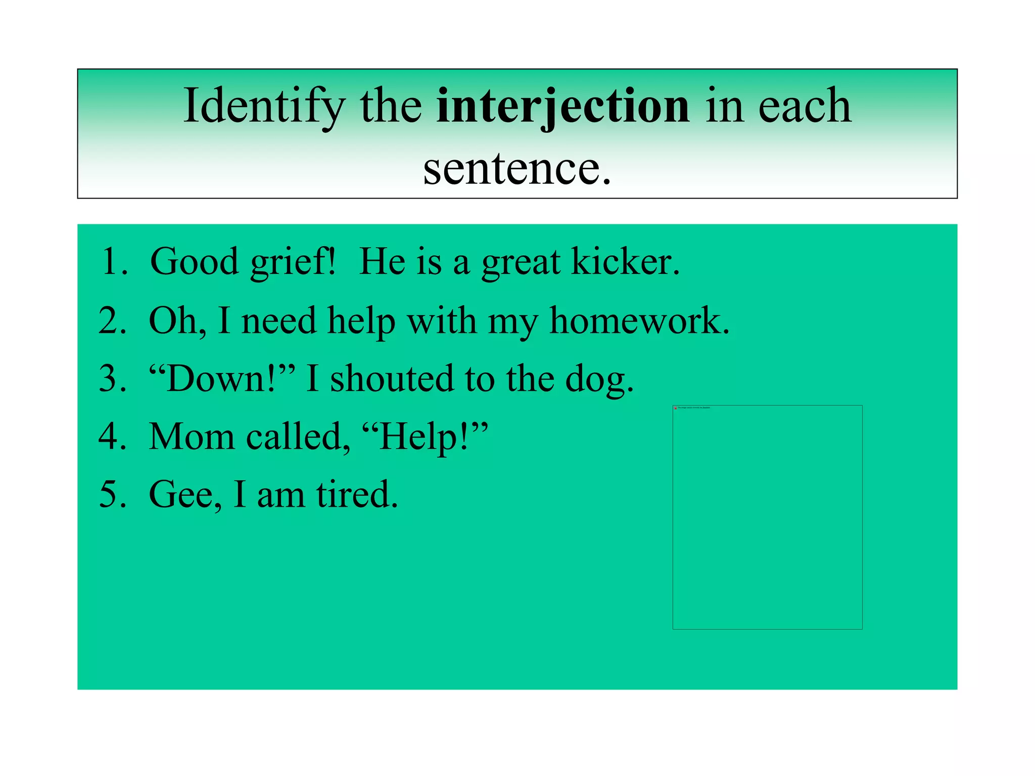Identify the interjection in each
                  sentence.
1.   Good grief! He is a great kicker.
2.   Oh, I need help with my homework.
3.   “Down!” I shouted to the dog.
4.   Mom called, “Help!”
5.   Gee, I am tired.
 