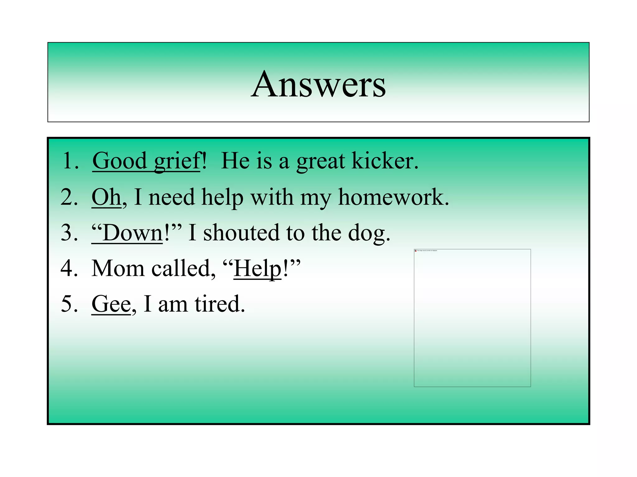 Answers
1.   Good grief! He is a great kicker.
2.   Oh, I need help with my homework.
3.   “Down!” I shouted to the dog.
4.   Mom called, “Help!”
5.   Gee, I am tired.
 