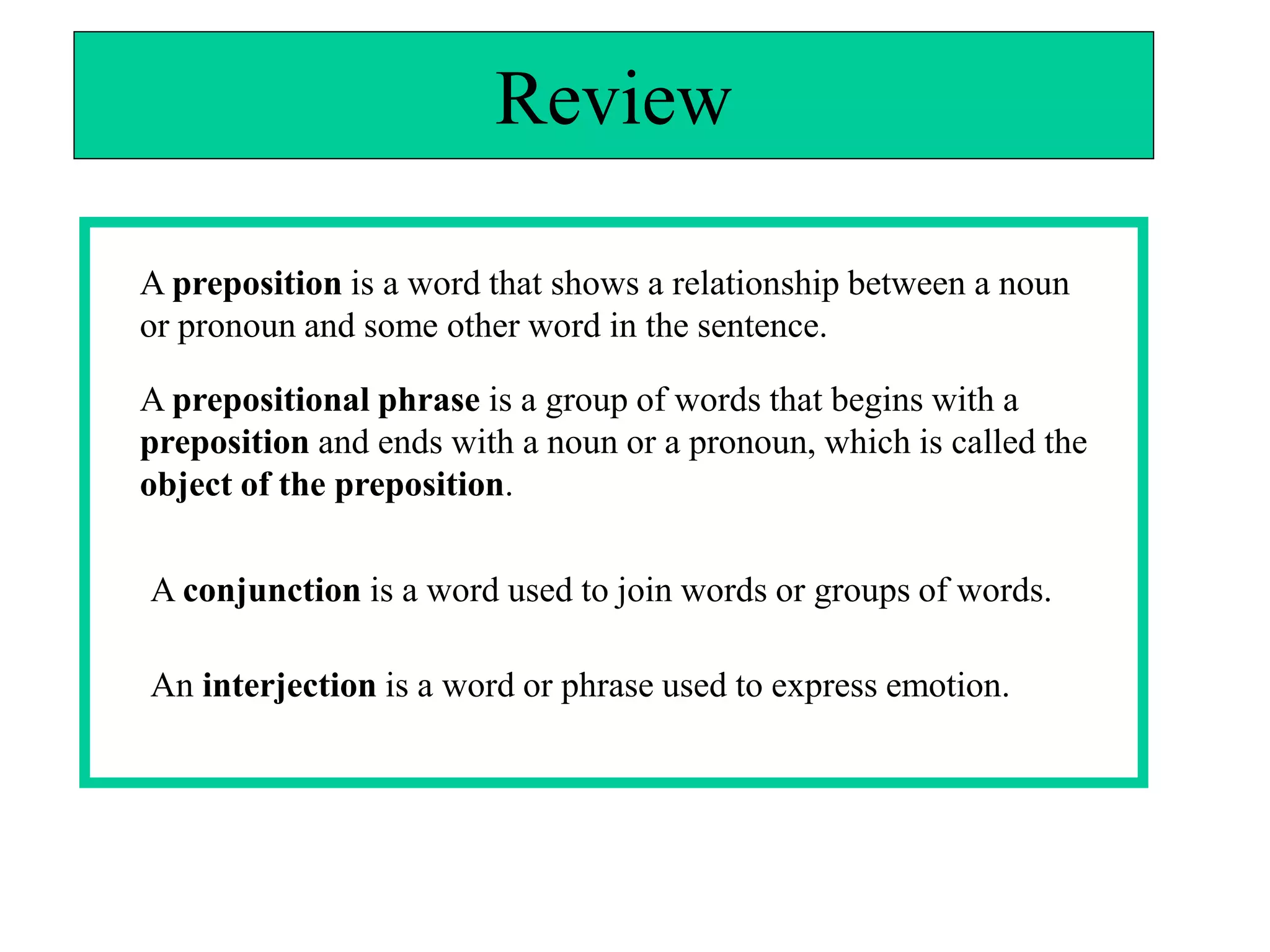 Review

A preposition is a word that shows a relationship between a noun
or pronoun and some other word in the sentence.

A prepositional phrase is a group of words that begins with a
preposition and ends with a noun or a pronoun, which is called the
object of the preposition.

A conjunction is a word used to join words or groups of words.

An interjection is a word or phrase used to express emotion.
 