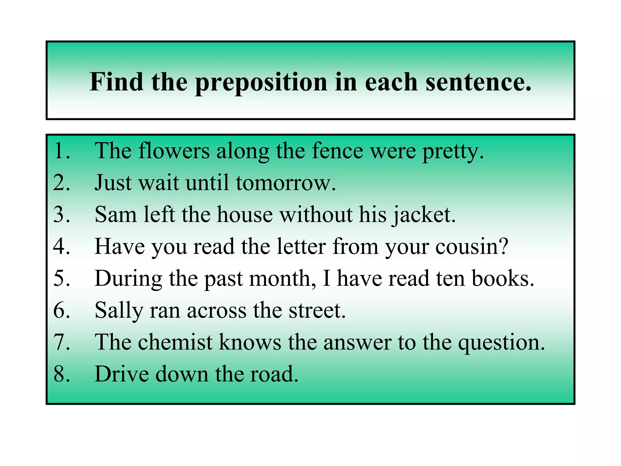 Find the preposition in each sentence.

1.   The flowers along the fence were pretty.
2.   Just wait until tomorrow.
3.   Sam left the house without his jacket.
4.   Have you read the letter from your cousin?
5.   During the past month, I have read ten books.
6.   Sally ran across the street.
7.   The chemist knows the answer to the question.
8.   Drive down the road.
 