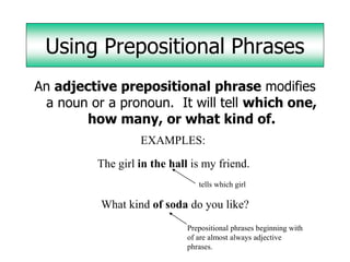 Using Prepositional Phrases
An adjective prepositional phrase modifies
 a noun or a pronoun. It will tell which one,
        how many, or what kind of.
                   EXAMPLES:

          The girl in the hall is my friend.
                                 tells which girl

          What kind of soda do you like?
                              Prepositional phrases beginning with
                              of are almost always adjective
                              phrases.
 