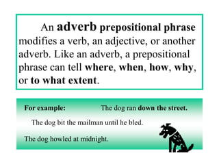 An adverb prepositional phrase
modifies a verb, an adjective, or another
adverb. Like an adverb, a prepositional
phrase can tell where, when, how, why,
or to what extent.

 For example:             The dog ran down the street.

   The dog bit the mailman until he bled.

 The dog howled at midnight.
 