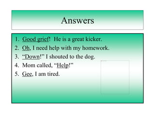 Answers
1.   Good grief! He is a great kicker.
2.   Oh, I need help with my homework.
3.   “Down!” I shouted to the dog.
4.   Mom called, “Help!”
5.   Gee, I am tired.
 