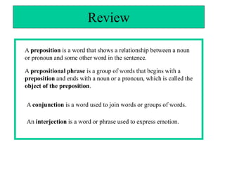 Review

A preposition is a word that shows a relationship between a noun
or pronoun and some other word in the sentence.

A prepositional phrase is a group of words that begins with a
preposition and ends with a noun or a pronoun, which is called the
object of the preposition.

A conjunction is a word used to join words or groups of words.

An interjection is a word or phrase used to express emotion.
 