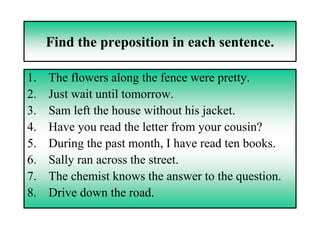 Find the preposition in each sentence.

1.   The flowers along the fence were pretty.
2.   Just wait until tomorrow.
3.   Sam left the house without his jacket.
4.   Have you read the letter from your cousin?
5.   During the past month, I have read ten books.
6.   Sally ran across the street.
7.   The chemist knows the answer to the question.
8.   Drive down the road.
 