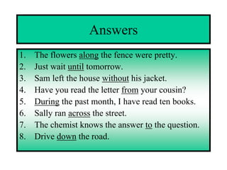 Answers
1.   The flowers along the fence were pretty.
2.   Just wait until tomorrow.
3.   Sam left the house without his jacket.
4.   Have you read the letter from your cousin?
5.   During the past month, I have read ten books.
6.   Sally ran across the street.
7.   The chemist knows the answer to the question.
8.   Drive down the road.
 