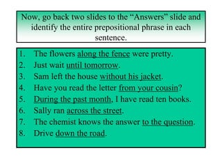 Now, go back two slides to the “Answers” slide and
  identify the entire prepositional phrase in each
                      sentence.
1.   The flowers along the fence were pretty.
2.   Just wait until tomorrow.
3.   Sam left the house without his jacket.
4.   Have you read the letter from your cousin?
5.   During the past month, I have read ten books.
6.   Sally ran across the street.
7.   The chemist knows the answer to the question.
8.   Drive down the road.
 