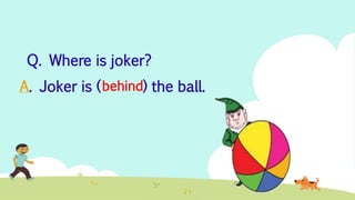 A. Joker is ( ) the ball.
Q. Where is joker?
behind