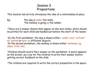 Session 3
Prepositions
This teacher led activity introduces the idea of a relationship of place.
Eg. The dog is under the table.
The monkey is going up the ladder.
•There are 2 answer sheets that appear on the next slides, which should
be printed for each child and handed out before the start of the lesson.
•In the first worksheet, the dog is shown either : under, over, in front
of, behind or next to different objects.
•In the second worksheet, the monkey is shown either: between, up,
down, first, last.
•Children should record their answer on the worksheet. A pencil appears
on the screen, as a cue for the children to write their answer before
getting correct feedback on the slide.
•The children are required to write the correct preposition in the space.
 