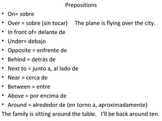 Prepositions On= sobre Over = sobre (sin tocar)  The plane is flying over the city. In front of= delante de Under= debajo Opposite = enfrente de Behind = detrás de Next to = junto a, al lado de Near = cerca de Between = entre  Above = por encima de Around = alrededor de (en torno a, aproximadamente)  The family is sitting around the table.  I’ll be back around ten. 