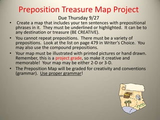 Preposition Treasure Map Project
                        Due Thursday 9/27
•  Create a map that includes your ten sentences with prepositional
  phrases in it. They must be underlined or highlighted. It can be to
  any destination or treasure (BE CREATIVE).
• You cannot repeat prepositions. There must be a variety of
  prepositions. Look at the list on page 479 in Writer’s Choice. You
  may also use the compound prepositions.
• Your map must be illustrated with printed pictures or hand drawn.
  Remember, this is a project grade, so make it creative and
  memorable! Your map may be either 2-D or 3-D.
• The Preposition Map will be graded for creativity and conventions
  (grammar). Use proper grammar!
 