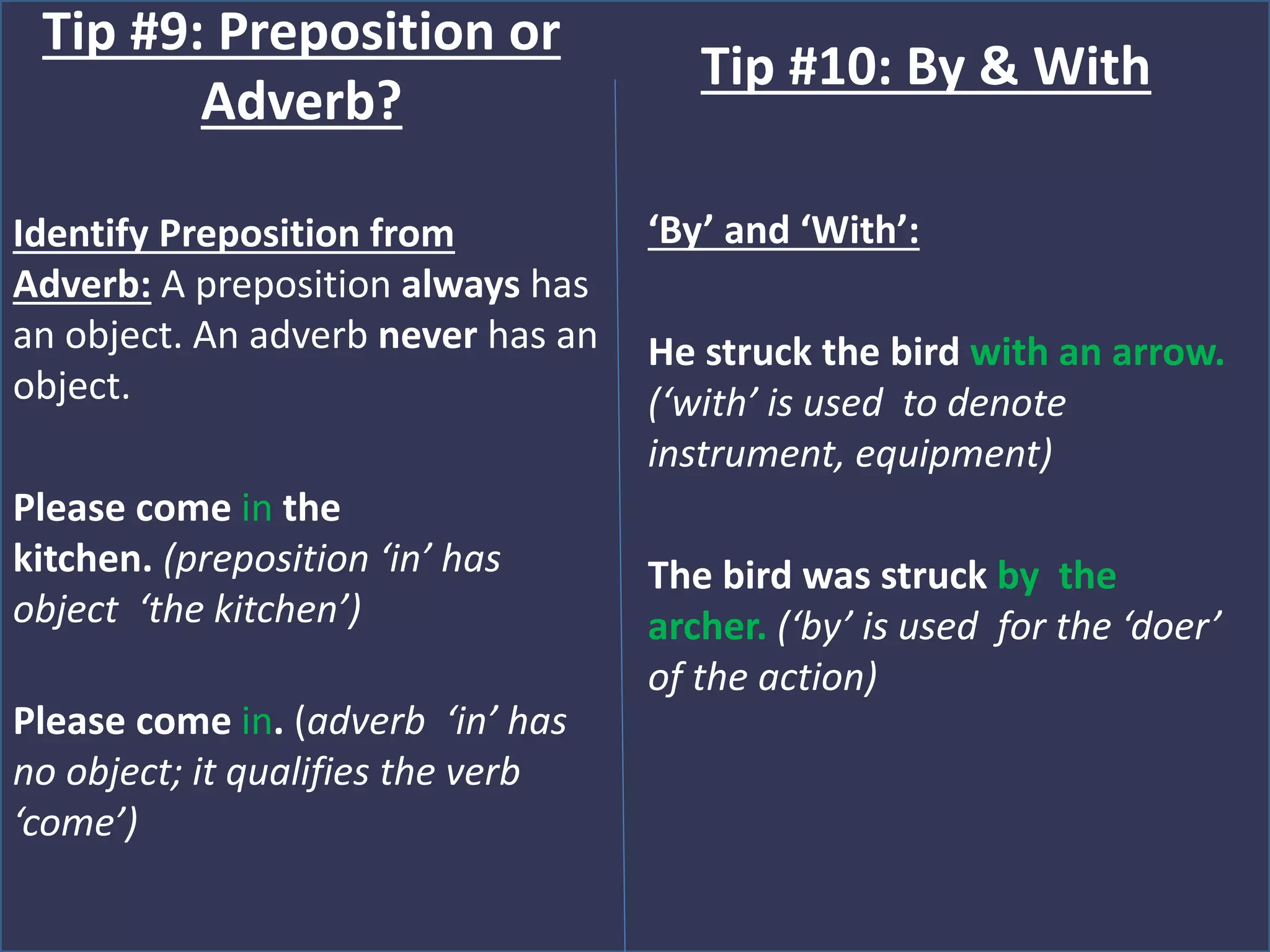Identify Preposition from
Adverb: A preposition always has
an object. An adverb never has an
object.
Please come in the
kitchen. (preposition ‘in’ has
object ‘the kitchen’)
Please come in. (adverb ‘in’ has
no object; it qualifies the verb
‘come’)
Tip #9: Preposition or
Adverb?
‘By’ and ‘With’:
He struck the bird with an arrow.
(‘with’ is used to denote
instrument, equipment)
The bird was struck by the
archer. (‘by’ is used for the ‘doer’
of the action)
Tip #10: By & With
 