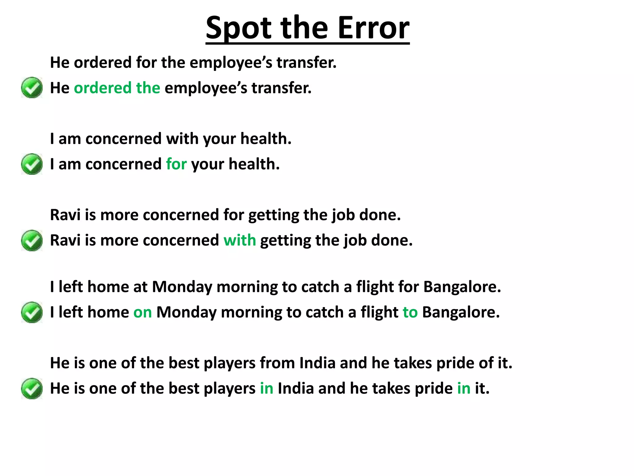 He ordered for the employee’s transfer.
He ordered the employee’s transfer.
I am concerned with your health.
I am concerned for your health.
Ravi is more concerned for getting the job done.
Ravi is more concerned with getting the job done.
I left home at Monday morning to catch a flight for Bangalore.
I left home on Monday morning to catch a flight to Bangalore.
He is one of the best players from India and he takes pride of it.
He is one of the best players in India and he takes pride in it.
Spot the Error
 