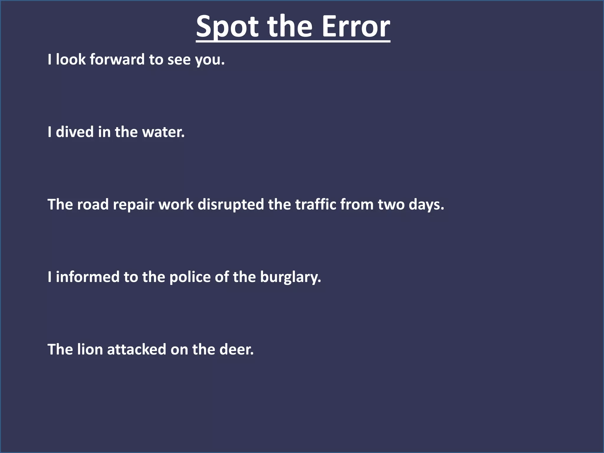 Spot the Error
I look forward to see you.
I dived in the water.
The road repair work disrupted the traffic from two days.
I informed to the police of the burglary.
The lion attacked on the deer.
 