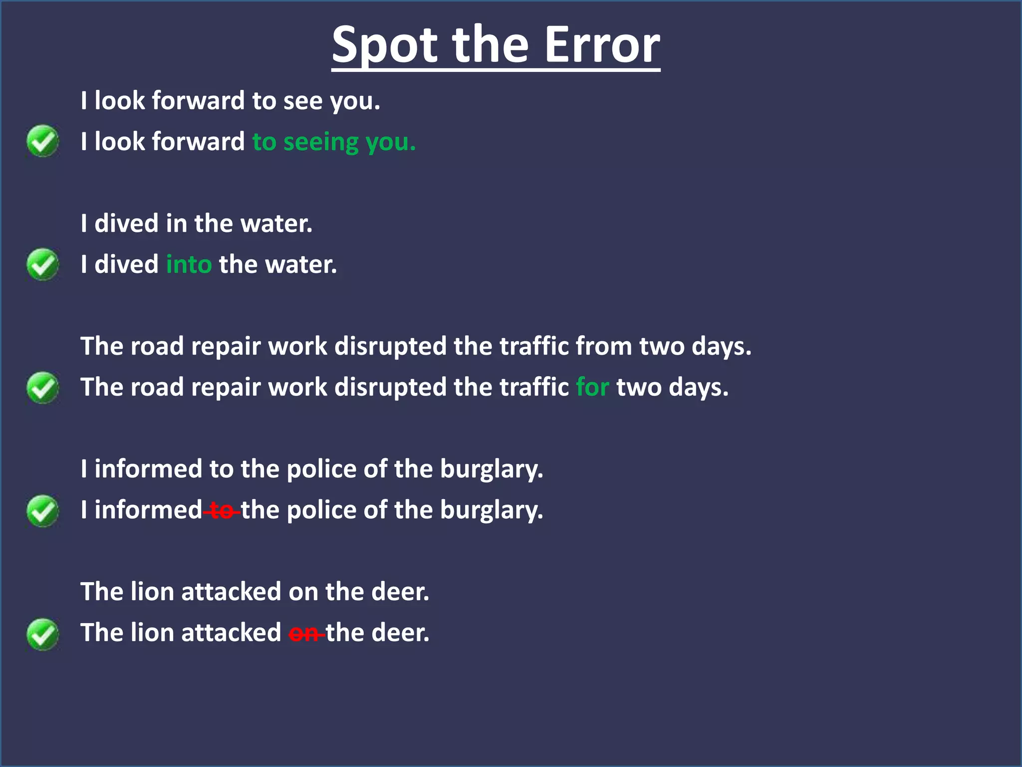 I look forward to see you.
I look forward to seeing you.
I dived in the water.
I dived into the water.
The road repair work disrupted the traffic from two days.
The road repair work disrupted the traffic for two days.
I informed to the police of the burglary.
I informed to the police of the burglary.
The lion attacked on the deer.
The lion attacked on the deer.
Spot the Error
 
