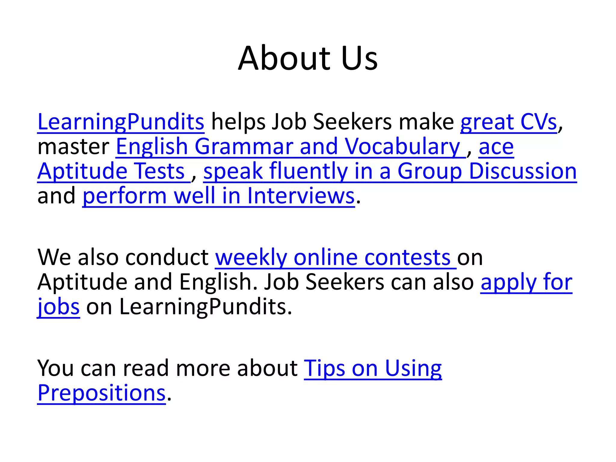 About Us
LearningPundits helps Job Seekers make great CVs,
master English Grammar and Vocabulary , ace
Aptitude Tests , speak fluently in a Group Discussion
and perform well in Interviews.
We also conduct weekly online contests on
Aptitude and English. Job Seekers can also apply for
jobs on LearningPundits.
You can read more about Tips on Using
Prepositions.
 