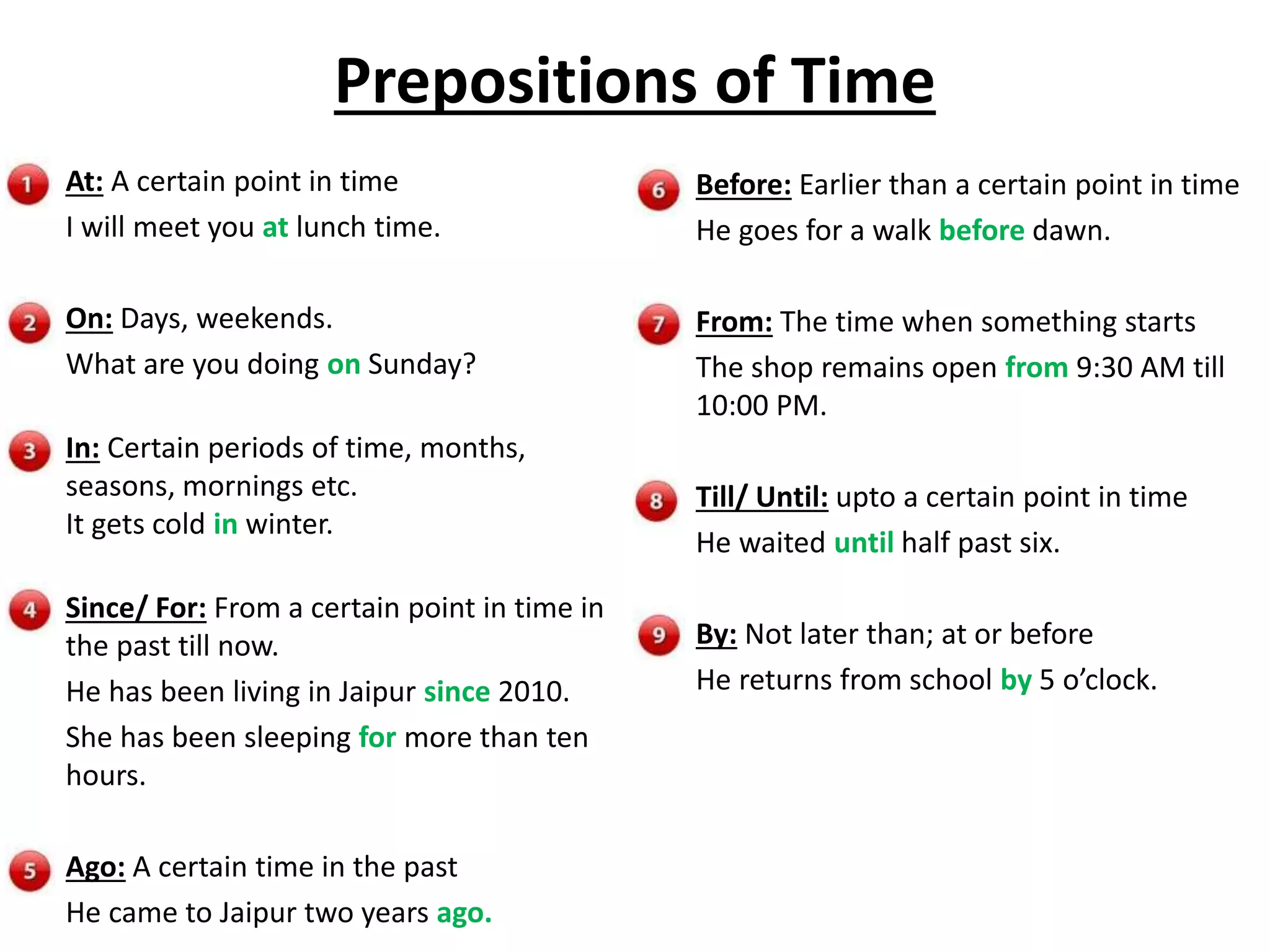 Prepositions of Time
At: A certain point in time
I will meet you at lunch time.
On: Days, weekends.
What are you doing on Sunday?
In: Certain periods of time, months,
seasons, mornings etc.
It gets cold in winter.
Since/ For: From a certain point in time in
the past till now.
He has been living in Jaipur since 2010.
She has been sleeping for more than ten
hours.
Ago: A certain time in the past
He came to Jaipur two years ago.
Before: Earlier than a certain point in time
He goes for a walk before dawn.
From: The time when something starts
The shop remains open from 9:30 AM till
10:00 PM.
Till/ Until: upto a certain point in time
He waited until half past six.
By: Not later than; at or before
He returns from school by 5 o’clock.
 