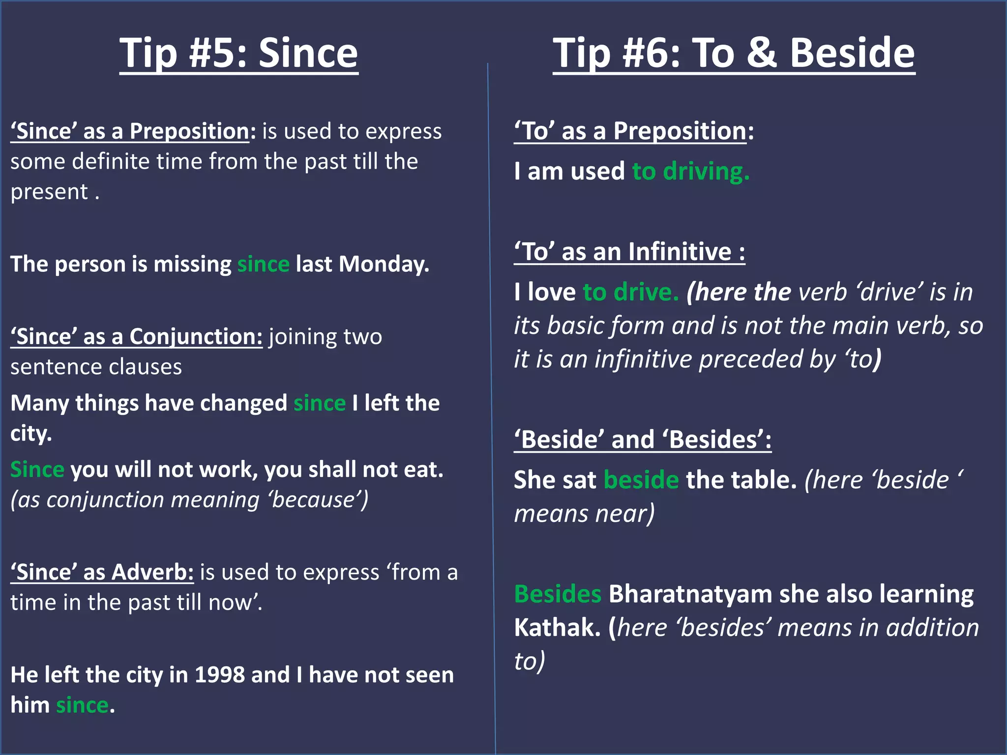 ‘Since’ as a Preposition: is used to express
some definite time from the past till the
present .
The person is missing since last Monday.
‘Since’ as a Conjunction: joining two
sentence clauses
Many things have changed since I left the
city.
Since you will not work, you shall not eat.
(as conjunction meaning ‘because’)
‘Since’ as Adverb: is used to express ‘from a
time in the past till now’.
He left the city in 1998 and I have not seen
him since.
Tip #5: Since
‘To’ as a Preposition:
I am used to driving.
‘To’ as an Infinitive :
I love to drive. (here the verb ‘drive’ is in
its basic form and is not the main verb, so
it is an infinitive preceded by ‘to)
‘Beside’ and ‘Besides’:
She sat beside the table. (here ‘beside ‘
means near)
Besides Bharatnatyam she also learning
Kathak. (here ‘besides’ means in addition
to)
Tip #6: To & Beside
 