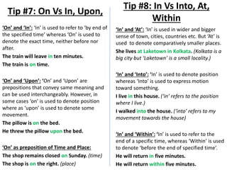 ‘On’ and ‘In’: ‘In’ is used to refer to ‘by end of
the specified time’ whereas ‘On’ is used to
denote the exact time, neither before nor
after.
The train will leave in ten minutes.
The train is on time.
‘On’ and ‘Upon’: ‘On’ and ‘Upon’ are
prepositions that convey same meaning and
can be used interchangeably. However, in
some cases ‘on’ is used to denote position
where as ‘upon’ is used to denote some
movement.
The pillow is on the bed.
He threw the pillow upon the bed.
‘On’ as preposition of Time and Place:
The shop remains closed on Sunday. (time)
The shop is on the right. (place)
Tip #7: On Vs In, Upon,
Tip #8: In Vs Into, At,
Within
‘In’ and ‘At’: ‘In’ is used in wider and bigger
sense of town, cities, countries etc. But ‘At’ is
used to denote comparatively smaller places.
She lives at Laketown in Kolkata. (Kolkata is a
big city but ‘Laketown’ is a small locality.)
‘In’ and ‘Into’: ‘In’ is used to denote position
whereas ‘Into’ is used to express motion
toward something.
I live in this house. (‘in’ refers to the position
where I live.)
I walked into the house. (‘into’ refers to my
movement towards the house)
‘In’ and ‘Within’: ‘In’ is used to refer to the
end of a specific time, whereas ‘Within’ is used
to denote ‘before the end of specified time’.
He will return in five minutes.
He will return within five minutes.
 