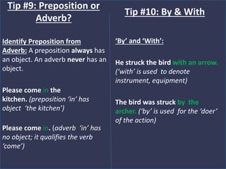 Identify Preposition from
Adverb: A preposition always has
an object. An adverb never has an
object.
Please come in the
kitchen. (preposition ‘in’ has
object ‘the kitchen’)
Please come in. (adverb ‘in’ has
no object; it qualifies the verb
‘come’)
Tip #9: Preposition or
Adverb?
‘By’ and ‘With’:
He struck the bird with an arrow.
(‘with’ is used to denote
instrument, equipment)
The bird was struck by the
archer. (‘by’ is used for the ‘doer’
of the action)
Tip #10: By & With
 