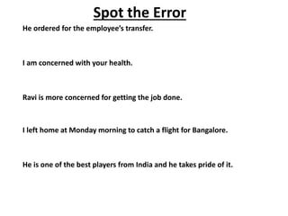 Spot the Error
He ordered for the employee’s transfer.
I am concerned with your health.
Ravi is more concerned for getting the job done.
I left home at Monday morning to catch a flight for Bangalore.
He is one of the best players from India and he takes pride of it.
 