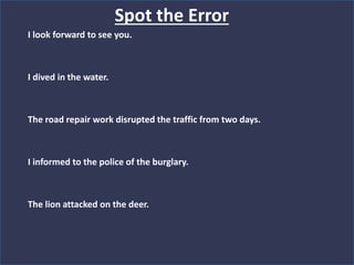 Spot the Error
I look forward to see you.
I dived in the water.
The road repair work disrupted the traffic from two days.
I informed to the police of the burglary.
The lion attacked on the deer.
 