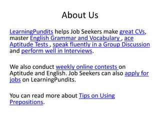 About Us
LearningPundits helps Job Seekers make great CVs,
master English Grammar and Vocabulary , ace
Aptitude Tests , speak fluently in a Group Discussion
and perform well in Interviews.
We also conduct weekly online contests on
Aptitude and English. Job Seekers can also apply for
jobs on LearningPundits.
You can read more about Tips on Using
Prepositions.
 