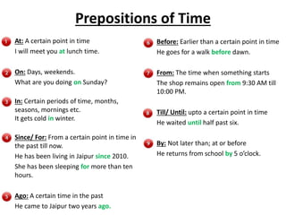 Prepositions of Time
At: A certain point in time
I will meet you at lunch time.
On: Days, weekends.
What are you doing on Sunday?
In: Certain periods of time, months,
seasons, mornings etc.
It gets cold in winter.
Since/ For: From a certain point in time in
the past till now.
He has been living in Jaipur since 2010.
She has been sleeping for more than ten
hours.
Ago: A certain time in the past
He came to Jaipur two years ago.
Before: Earlier than a certain point in time
He goes for a walk before dawn.
From: The time when something starts
The shop remains open from 9:30 AM till
10:00 PM.
Till/ Until: upto a certain point in time
He waited until half past six.
By: Not later than; at or before
He returns from school by 5 o’clock.
 