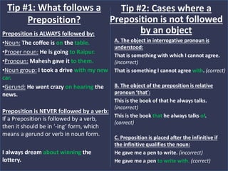 Preposition is ALWAYS followed by:
•Noun: The coffee is on the table.
•Proper noun: He is going to Raipur.
•Pronoun: Mahesh gave it to them.
•Noun group: I took a drive with my new
car.
•Gerund: He went crazy on hearing the
news.
Preposition is NEVER followed by a verb:
If a Preposition is followed by a verb,
then it should be in ‘-ing’ form, which
means a gerund or verb in noun form.
I always dream about winning the
lottery.
Tip #1: What follows a
Preposition?
A. The object in interrogative pronoun is
understood:
That is something with which I cannot agree.
(incorrect)
That is something I cannot agree with. (correct)
B. The object of the preposition is relative
pronoun ‘that’:
This is the book of that he always talks.
(incorrect)
This is the book that he always talks of.
(correct)
C. Preposition is placed after the infinitive if
the infinitive qualifies the noun:
He gave me a pen to write. (incorrect)
He gave me a pen to write with. (correct)
Tip #2: Cases where a
Preposition is not followed
by an object
 