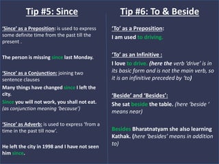 ‘Since’ as a Preposition: is used to express
some definite time from the past till the
present .
The person is missing since last Monday.
‘Since’ as a Conjunction: joining two
sentence clauses
Many things have changed since I left the
city.
Since you will not work, you shall not eat.
(as conjunction meaning ‘because’)
‘Since’ as Adverb: is used to express ‘from a
time in the past till now’.
He left the city in 1998 and I have not seen
him since.
Tip #5: Since
‘To’ as a Preposition:
I am used to driving.
‘To’ as an Infinitive :
I love to drive. (here the verb ‘drive’ is in
its basic form and is not the main verb, so
it is an infinitive preceded by ‘to)
‘Beside’ and ‘Besides’:
She sat beside the table. (here ‘beside ‘
means near)
Besides Bharatnatyam she also learning
Kathak. (here ‘besides’ means in addition
to)
Tip #6: To & Beside
 