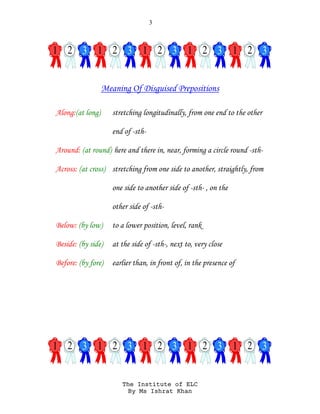 3
The Institute of ELC
By Ms Ishrat Khan
Meaning Of Disguised Prepositions
Along:(at long) stretching longitudinally, from one end to the other
end of -sth-
Around: (at round) here and there in, near, forming a circle round -sth-
Across: (at cross) stretching from one side to another, straightly, from
one side to another side of -sth- , on the
other side of -sth-
Below: (by low) to a lower position, level, rank
Beside: (by side) at the side of -sth-, next to, very close
Before: (by fore) earlier than, in front of, in the presence of
 