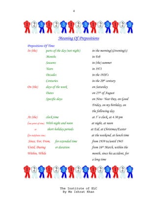 4
The Institute of ELC
By Ms Ishrat Khan
Meaning Of Prepositions
Prepositions Of Time:
In (the) parts of the day (not night) in the morning(s)/evening(s)
Months in Feb
Seasons in (the) summer
Years in 1971
Decades in the 1920’s
Centuries in the 20th century
On (the) days of the week on Saturday
Dates on 25th of August
Specific days on New- Year Day, on Good
Friday, on my birthday, on
the following day
At (the) clock time at 5’ o clock, at 4.30 pm
(one point of time) With night and noon at night, at noon
or short holiday periods at Eid, at Christmas/Easter
(for indefinite time) at the weekend, at lunch time
Since, For, From, for extended time from 1939 to/until 1945
Until, During or duration from 16th March, within the
Within, While month, since his accident, for
a long time
 