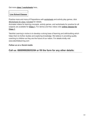 4/4
Get more class 1 worksheets here..
Live School Classes
Practice more and more of Prepositions with worksheets and activity play games, click
Worksheets for class 1 English for details.
Animated videos for learning concepts, activity games, and worksheets for practice for all
subjects are available for Class 1. For demos and free videos click online classes for
Class 1.
Takshila Learning’s motive is to develop a strong base of learning and skill-building which
helps them to further studies and exploring knowledge. We believe in providing quality
coaching to children as they are the future of our nation. For details kindly visit
www.takshilalearning.com
Follow us on a Social media
Call us: 8800999280/83/84 or fill the form for any other details:
 