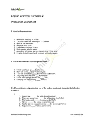 www.takshilalearning.com call 8800999284
English Grammar For Class 2
Preposition Worksheet
I. Identify the preposition:
1. He started sleeping at 10 PM.
2. The boss called the meeting on 12 October.
3. He is at the restaurant.
4. He came from India.
5. I will always be there for you.
6. He is playing with his sister.
7. According to the new law, we cannot drive in that lane.
8. In spite of studying so hard, he could not top the exam.
II. Fill in the blanks with correct prepositions:
1. I think we should go ___ the movies.
2. Rajiv will come __ New York next year.
3. They will come here _____ their friends next month.
4. Ajay will publish his book ___ 12 October.
5. I have been living in this house ____ 2001.
6. Kashyap has been driving ____ an hour.
III. Choose the correct preposition out of the options mentioned alongside the following
sentences:
1.
1. Kapoor sat ______ the table. (on/above/over)
2. There are some fruits _____ the refrigerator. (into/in/for)
3. The fox jumped ______ the counter (of/if/off)
4. I drove ______ the bridge (over/on/above)
5. Radha lost her engagement ring ___ the concert. (in/at/on)
6. Rajiv swam ____ the lake. (to/over/at)
 