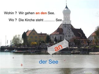 Wohin ? Wir gehen an den See.
Wo ? Die Kirche steht ……… See.

an
der See
Bodensee

 