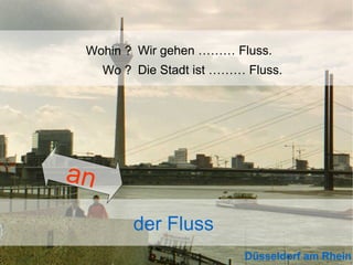 Wohin ? Wir gehen ……… Fluss.
Wo ? Die Stadt ist ……… Fluss.

an
der Fluss
Düsseldorf am Rhein

 