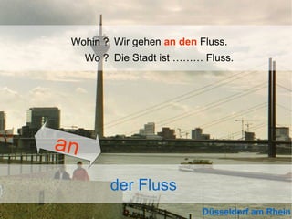 Wohin ? Wir gehen an den Fluss.
Wo ? Die Stadt ist ……… Fluss.

an
der Fluss
Düsseldorf am Rhein

 