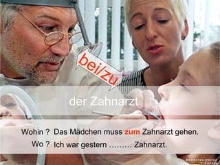 be
i/ z
u
der Zahnarzt
Wohin ? Das Mädchen muss zum Zahnarzt gehen.
Wo ? Ich war gestern ……… Zahnarzt.

 